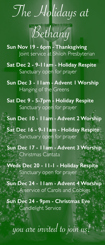 The Holidays at Bethany. Sunday November 19 - 6pm - Thanksgiving, Joint service at Shiloh Presbyterian. Saturday, December 2 - 9-11am - Holiday Respite; Sanctuary open for prayer. Sunday December 3 - 11am - Advent 1 Worship; Hanging of the Greens. Saturday December 9 - 5-7pm - Holiday Respite; Sanctuary open for prayer. Sunday December 10 - 11am - Advent 2 Worship. Saturday, December 16 - 9-11am - Holiday Respite; Sanctuary open for prayer. Sunday December 17 - 11am - Advent 3 Worship; Christmas Cantata. Wednesday December 20 - 11am-1pm - Holiday Respite; Sanctuary open for prayer. Sunday December 24 - 11am - Advent 4 Worship; A service of Carols and Cookies. Sunday December 24 - 9pm - Christmas Eve; Candlelight Service.